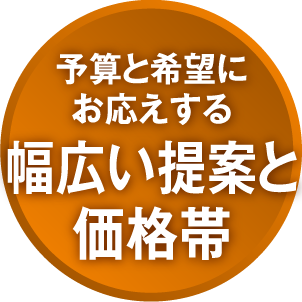 予算と希望にお応えする幅広い提案と価格帯